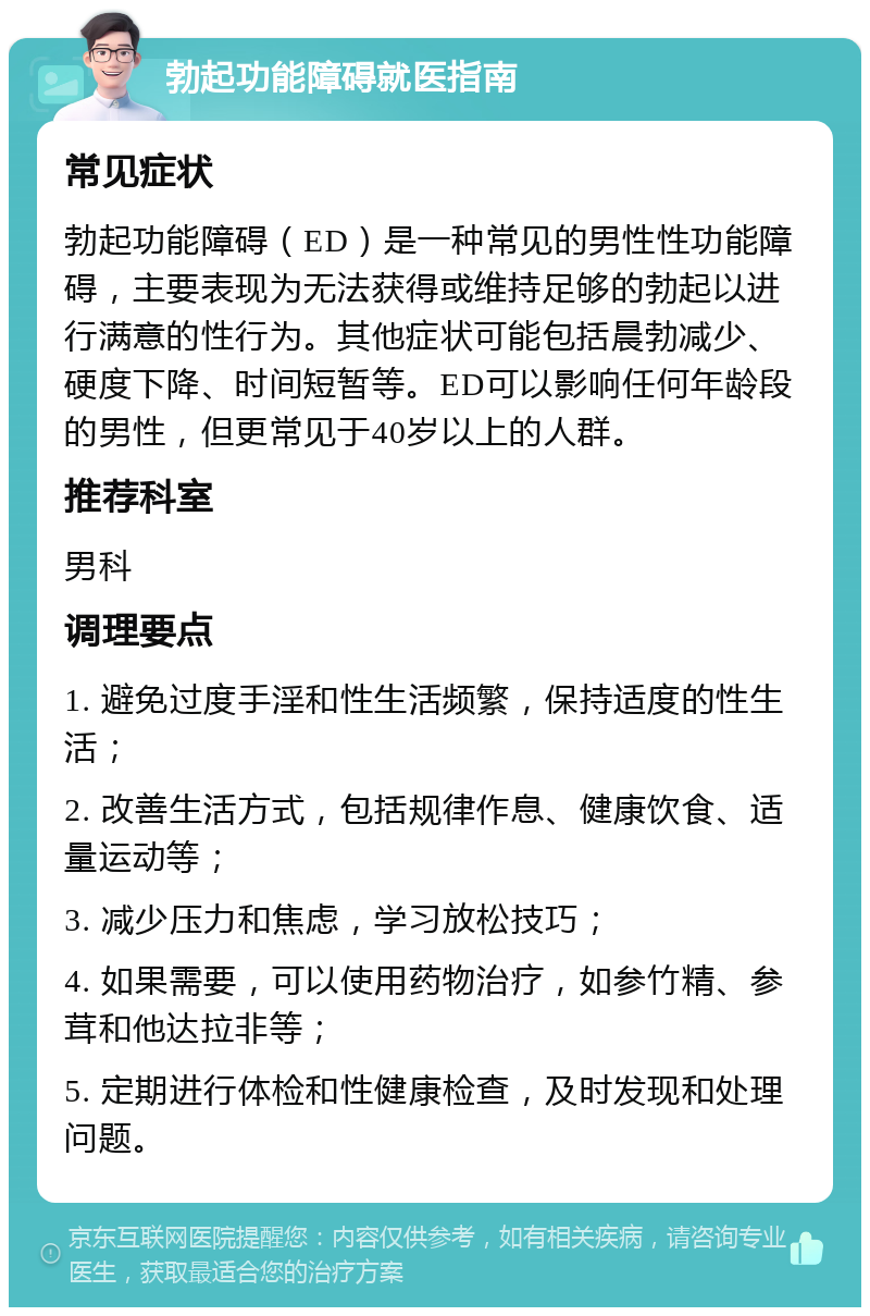 勃起功能障碍就医指南 常见症状 勃起功能障碍（ED）是一种常见的男性性功能障碍，主要表现为无法获得或维持足够的勃起以进行满意的性行为。其他症状可能包括晨勃减少、硬度下降、时间短暂等。ED可以影响任何年龄段的男性，但更常见于40岁以上的人群。 推荐科室 男科 调理要点 1. 避免过度手淫和性生活频繁，保持适度的性生活； 2. 改善生活方式，包括规律作息、健康饮食、适量运动等； 3. 减少压力和焦虑，学习放松技巧； 4. 如果需要，可以使用药物治疗，如参竹精、参茸和他达拉非等； 5. 定期进行体检和性健康检查，及时发现和处理问题。