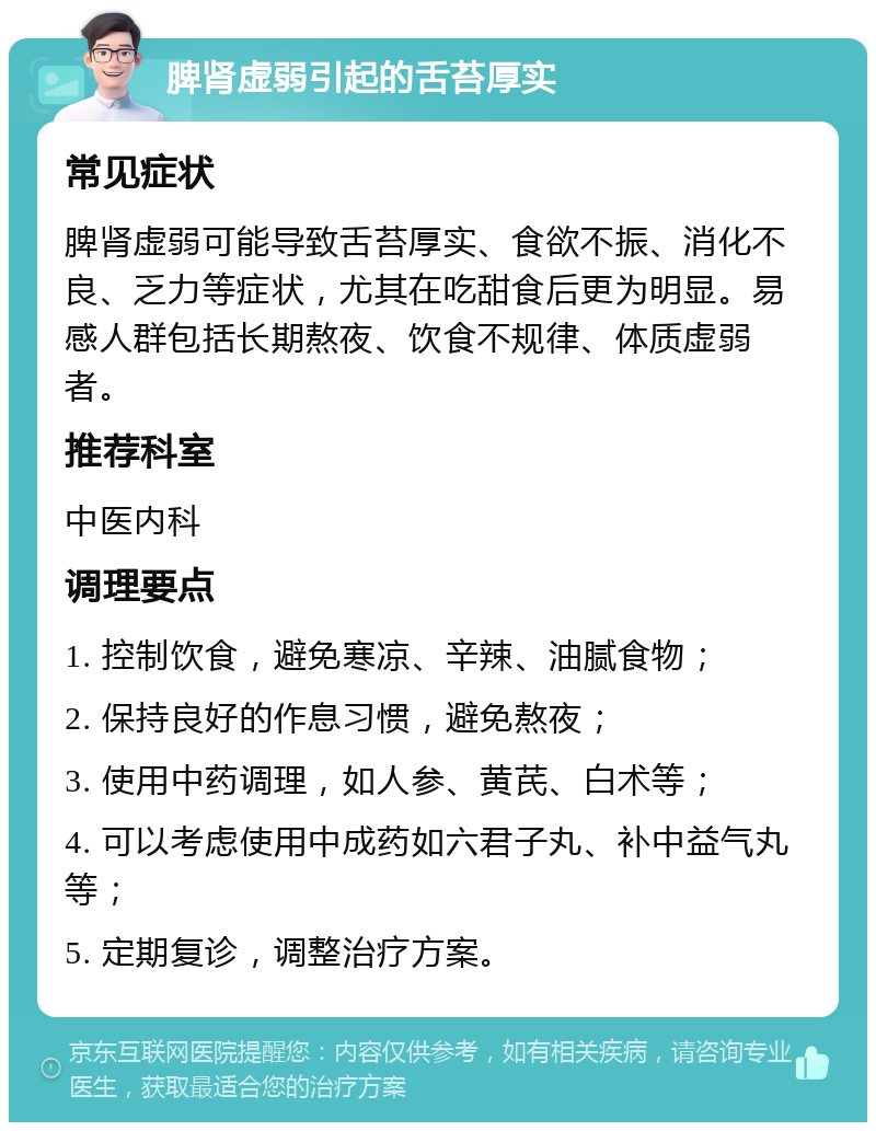 脾肾虚弱引起的舌苔厚实 常见症状 脾肾虚弱可能导致舌苔厚实、食欲不振、消化不良、乏力等症状，尤其在吃甜食后更为明显。易感人群包括长期熬夜、饮食不规律、体质虚弱者。 推荐科室 中医内科 调理要点 1. 控制饮食，避免寒凉、辛辣、油腻食物； 2. 保持良好的作息习惯，避免熬夜； 3. 使用中药调理，如人参、黄芪、白术等； 4. 可以考虑使用中成药如六君子丸、补中益气丸等； 5. 定期复诊，调整治疗方案。