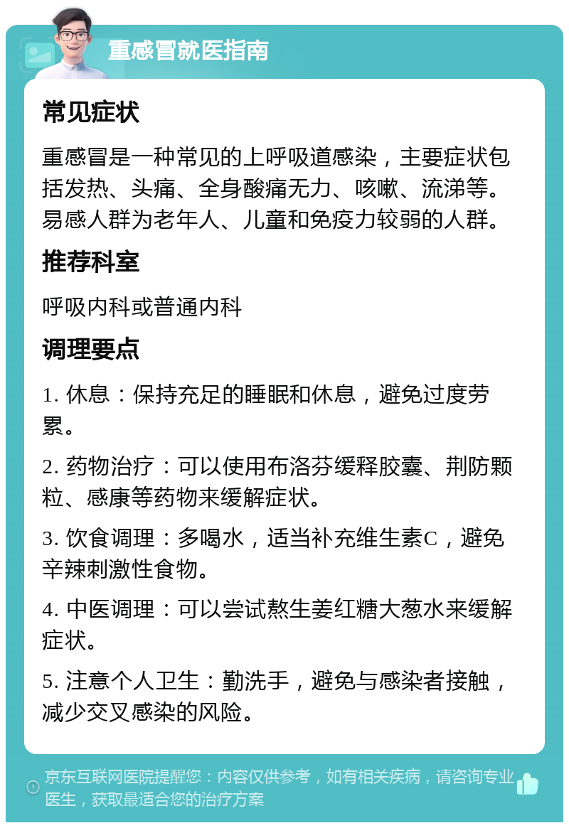 重感冒就医指南 常见症状 重感冒是一种常见的上呼吸道感染，主要症状包括发热、头痛、全身酸痛无力、咳嗽、流涕等。易感人群为老年人、儿童和免疫力较弱的人群。 推荐科室 呼吸内科或普通内科 调理要点 1. 休息：保持充足的睡眠和休息，避免过度劳累。 2. 药物治疗：可以使用布洛芬缓释胶囊、荆防颗粒、感康等药物来缓解症状。 3. 饮食调理：多喝水，适当补充维生素C，避免辛辣刺激性食物。 4. 中医调理：可以尝试熬生姜红糖大葱水来缓解症状。 5. 注意个人卫生：勤洗手，避免与感染者接触，减少交叉感染的风险。