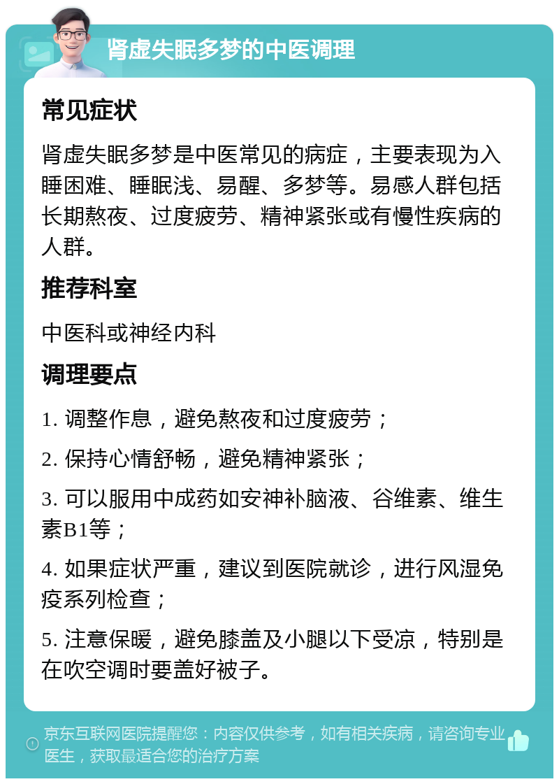 肾虚失眠多梦的中医调理 常见症状 肾虚失眠多梦是中医常见的病症，主要表现为入睡困难、睡眠浅、易醒、多梦等。易感人群包括长期熬夜、过度疲劳、精神紧张或有慢性疾病的人群。 推荐科室 中医科或神经内科 调理要点 1. 调整作息，避免熬夜和过度疲劳； 2. 保持心情舒畅，避免精神紧张； 3. 可以服用中成药如安神补脑液、谷维素、维生素B1等； 4. 如果症状严重，建议到医院就诊，进行风湿免疫系列检查； 5. 注意保暖，避免膝盖及小腿以下受凉，特别是在吹空调时要盖好被子。