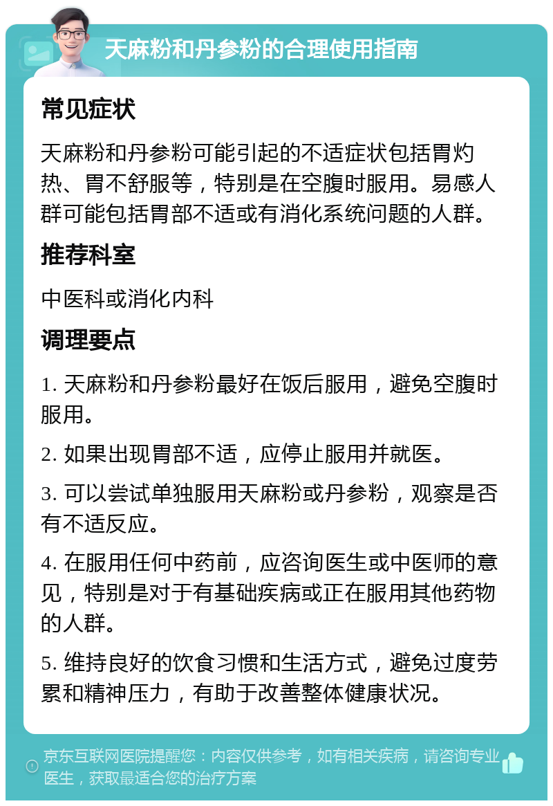 天麻粉和丹参粉的合理使用指南 常见症状 天麻粉和丹参粉可能引起的不适症状包括胃灼热、胃不舒服等，特别是在空腹时服用。易感人群可能包括胃部不适或有消化系统问题的人群。 推荐科室 中医科或消化内科 调理要点 1. 天麻粉和丹参粉最好在饭后服用，避免空腹时服用。 2. 如果出现胃部不适，应停止服用并就医。 3. 可以尝试单独服用天麻粉或丹参粉，观察是否有不适反应。 4. 在服用任何中药前，应咨询医生或中医师的意见，特别是对于有基础疾病或正在服用其他药物的人群。 5. 维持良好的饮食习惯和生活方式，避免过度劳累和精神压力，有助于改善整体健康状况。