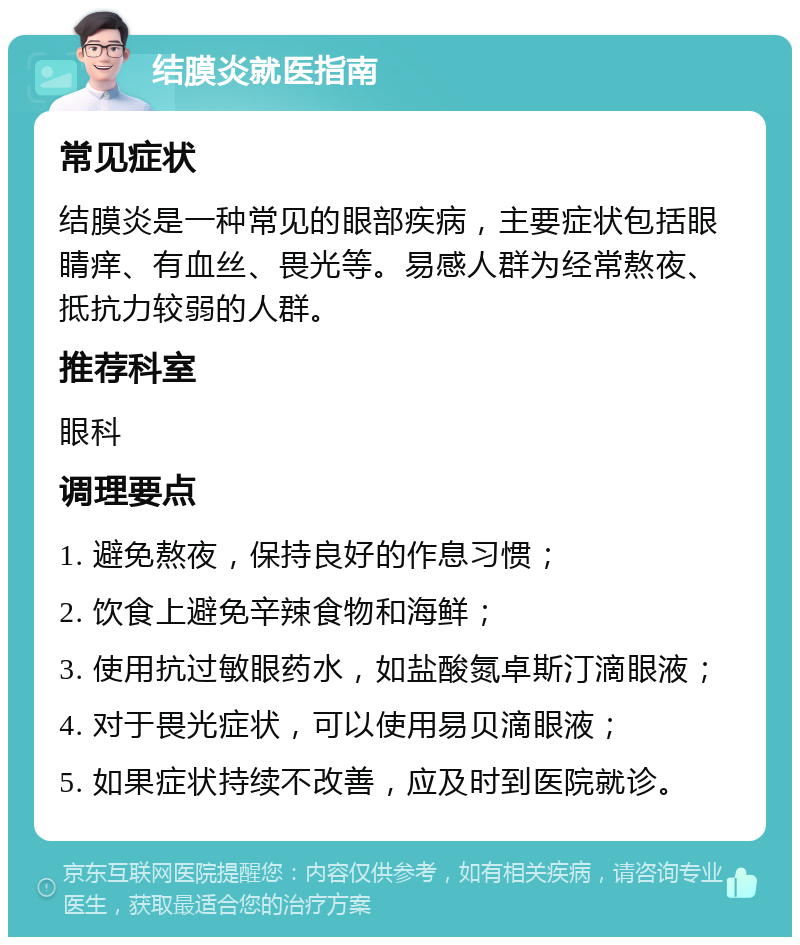 结膜炎就医指南 常见症状 结膜炎是一种常见的眼部疾病，主要症状包括眼睛痒、有血丝、畏光等。易感人群为经常熬夜、抵抗力较弱的人群。 推荐科室 眼科 调理要点 1. 避免熬夜，保持良好的作息习惯； 2. 饮食上避免辛辣食物和海鲜； 3. 使用抗过敏眼药水，如盐酸氮卓斯汀滴眼液； 4. 对于畏光症状，可以使用易贝滴眼液； 5. 如果症状持续不改善，应及时到医院就诊。