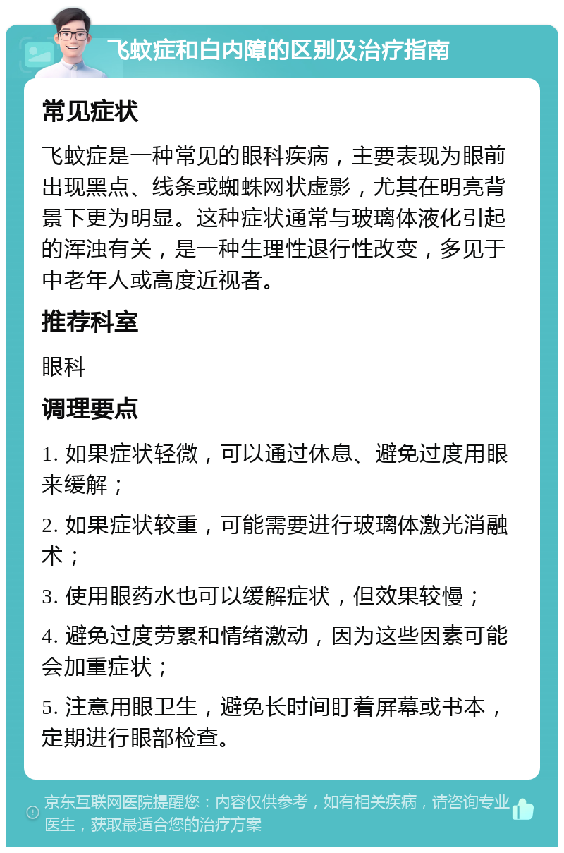 飞蚊症和白内障的区别及治疗指南 常见症状 飞蚊症是一种常见的眼科疾病，主要表现为眼前出现黑点、线条或蜘蛛网状虚影，尤其在明亮背景下更为明显。这种症状通常与玻璃体液化引起的浑浊有关，是一种生理性退行性改变，多见于中老年人或高度近视者。 推荐科室 眼科 调理要点 1. 如果症状轻微，可以通过休息、避免过度用眼来缓解； 2. 如果症状较重，可能需要进行玻璃体激光消融术； 3. 使用眼药水也可以缓解症状，但效果较慢； 4. 避免过度劳累和情绪激动，因为这些因素可能会加重症状； 5. 注意用眼卫生，避免长时间盯着屏幕或书本，定期进行眼部检查。