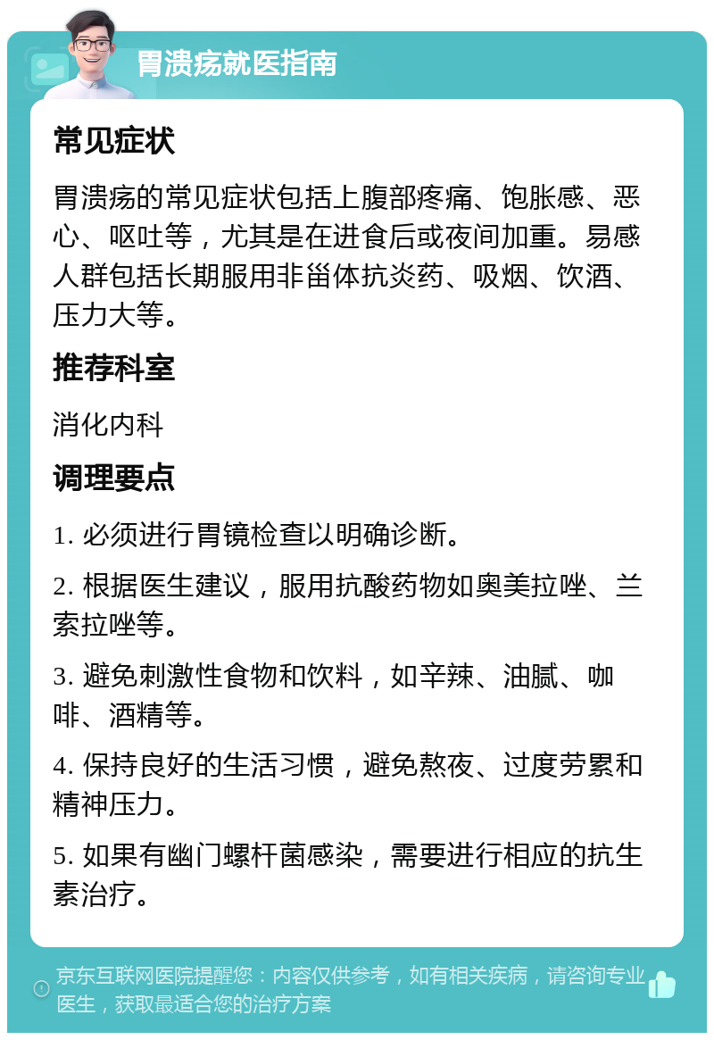 胃溃疡就医指南 常见症状 胃溃疡的常见症状包括上腹部疼痛、饱胀感、恶心、呕吐等，尤其是在进食后或夜间加重。易感人群包括长期服用非甾体抗炎药、吸烟、饮酒、压力大等。 推荐科室 消化内科 调理要点 1. 必须进行胃镜检查以明确诊断。 2. 根据医生建议，服用抗酸药物如奥美拉唑、兰索拉唑等。 3. 避免刺激性食物和饮料，如辛辣、油腻、咖啡、酒精等。 4. 保持良好的生活习惯，避免熬夜、过度劳累和精神压力。 5. 如果有幽门螺杆菌感染，需要进行相应的抗生素治疗。