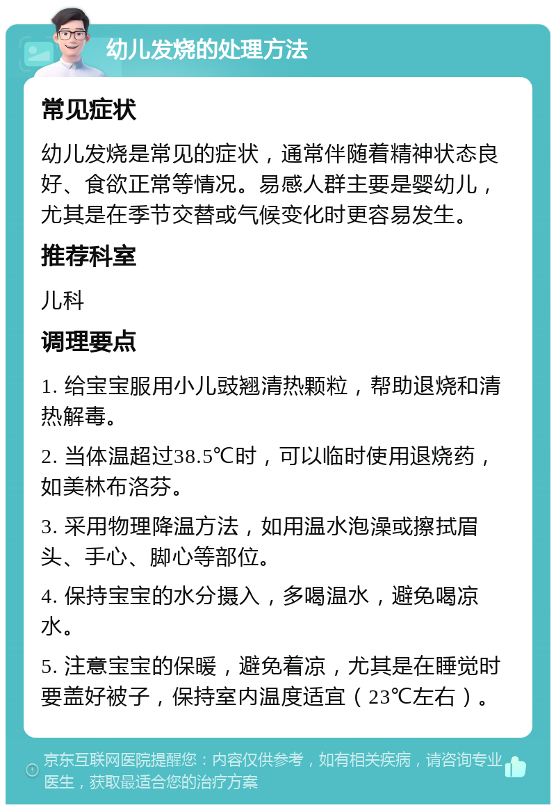 幼儿发烧的处理方法 常见症状 幼儿发烧是常见的症状，通常伴随着精神状态良好、食欲正常等情况。易感人群主要是婴幼儿，尤其是在季节交替或气候变化时更容易发生。 推荐科室 儿科 调理要点 1. 给宝宝服用小儿豉翘清热颗粒，帮助退烧和清热解毒。 2. 当体温超过38.5℃时，可以临时使用退烧药，如美林布洛芬。 3. 采用物理降温方法，如用温水泡澡或擦拭眉头、手心、脚心等部位。 4. 保持宝宝的水分摄入，多喝温水，避免喝凉水。 5. 注意宝宝的保暖，避免着凉，尤其是在睡觉时要盖好被子，保持室内温度适宜（23℃左右）。