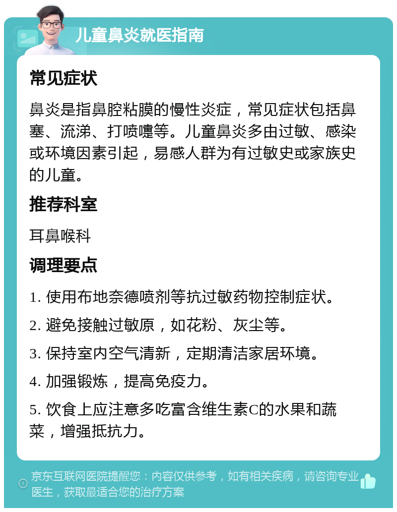 儿童鼻炎就医指南 常见症状 鼻炎是指鼻腔粘膜的慢性炎症，常见症状包括鼻塞、流涕、打喷嚏等。儿童鼻炎多由过敏、感染或环境因素引起，易感人群为有过敏史或家族史的儿童。 推荐科室 耳鼻喉科 调理要点 1. 使用布地奈德喷剂等抗过敏药物控制症状。 2. 避免接触过敏原，如花粉、灰尘等。 3. 保持室内空气清新，定期清洁家居环境。 4. 加强锻炼，提高免疫力。 5. 饮食上应注意多吃富含维生素C的水果和蔬菜，增强抵抗力。