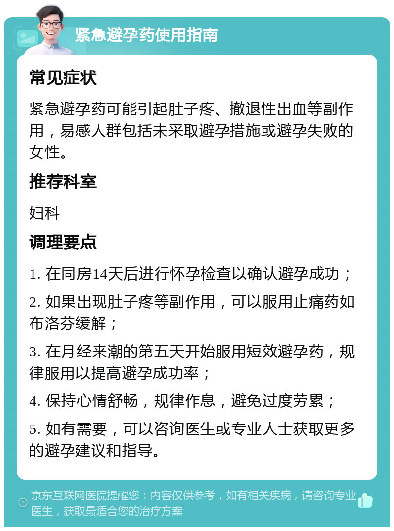 紧急避孕药使用指南 常见症状 紧急避孕药可能引起肚子疼、撤退性出血等副作用，易感人群包括未采取避孕措施或避孕失败的女性。 推荐科室 妇科 调理要点 1. 在同房14天后进行怀孕检查以确认避孕成功； 2. 如果出现肚子疼等副作用，可以服用止痛药如布洛芬缓解； 3. 在月经来潮的第五天开始服用短效避孕药，规律服用以提高避孕成功率； 4. 保持心情舒畅，规律作息，避免过度劳累； 5. 如有需要，可以咨询医生或专业人士获取更多的避孕建议和指导。