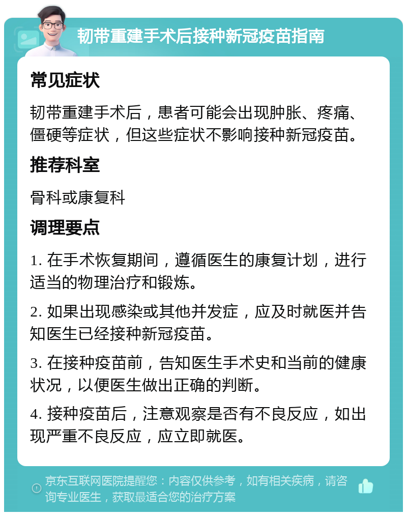 韧带重建手术后接种新冠疫苗指南 常见症状 韧带重建手术后，患者可能会出现肿胀、疼痛、僵硬等症状，但这些症状不影响接种新冠疫苗。 推荐科室 骨科或康复科 调理要点 1. 在手术恢复期间，遵循医生的康复计划，进行适当的物理治疗和锻炼。 2. 如果出现感染或其他并发症，应及时就医并告知医生已经接种新冠疫苗。 3. 在接种疫苗前，告知医生手术史和当前的健康状况，以便医生做出正确的判断。 4. 接种疫苗后，注意观察是否有不良反应，如出现严重不良反应，应立即就医。