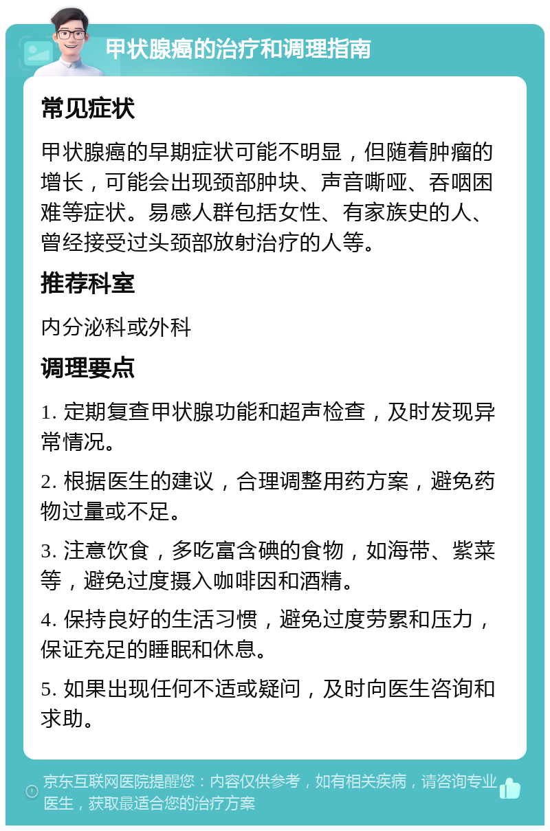 甲状腺癌的治疗和调理指南 常见症状 甲状腺癌的早期症状可能不明显，但随着肿瘤的增长，可能会出现颈部肿块、声音嘶哑、吞咽困难等症状。易感人群包括女性、有家族史的人、曾经接受过头颈部放射治疗的人等。 推荐科室 内分泌科或外科 调理要点 1. 定期复查甲状腺功能和超声检查，及时发现异常情况。 2. 根据医生的建议，合理调整用药方案，避免药物过量或不足。 3. 注意饮食，多吃富含碘的食物，如海带、紫菜等，避免过度摄入咖啡因和酒精。 4. 保持良好的生活习惯，避免过度劳累和压力，保证充足的睡眠和休息。 5. 如果出现任何不适或疑问，及时向医生咨询和求助。