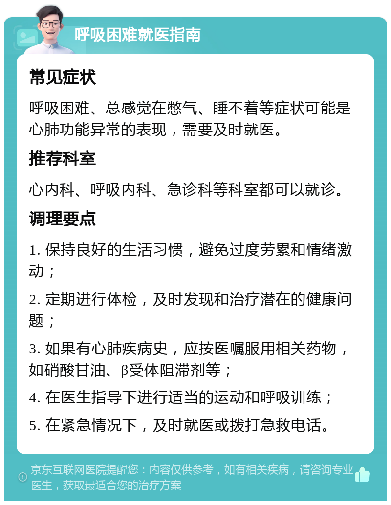 呼吸困难就医指南 常见症状 呼吸困难、总感觉在憋气、睡不着等症状可能是心肺功能异常的表现，需要及时就医。 推荐科室 心内科、呼吸内科、急诊科等科室都可以就诊。 调理要点 1. 保持良好的生活习惯，避免过度劳累和情绪激动； 2. 定期进行体检，及时发现和治疗潜在的健康问题； 3. 如果有心肺疾病史，应按医嘱服用相关药物，如硝酸甘油、β受体阻滞剂等； 4. 在医生指导下进行适当的运动和呼吸训练； 5. 在紧急情况下，及时就医或拨打急救电话。