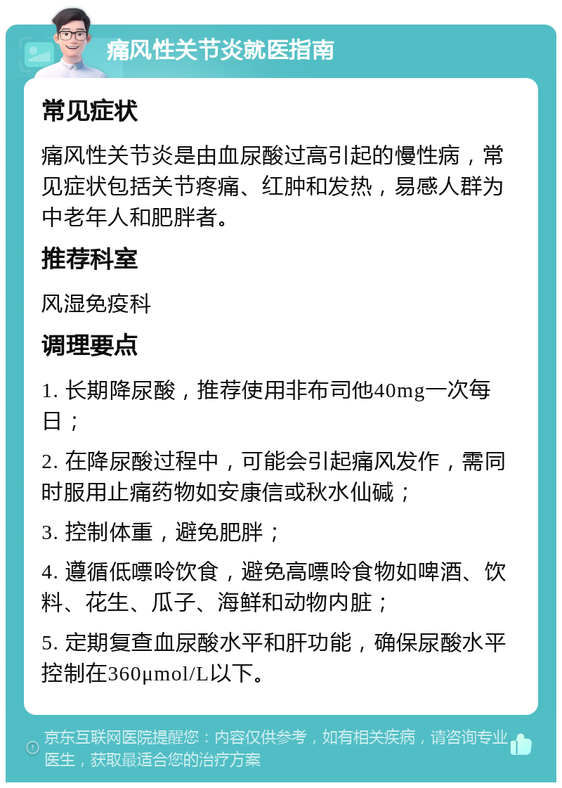 痛风性关节炎就医指南 常见症状 痛风性关节炎是由血尿酸过高引起的慢性病，常见症状包括关节疼痛、红肿和发热，易感人群为中老年人和肥胖者。 推荐科室 风湿免疫科 调理要点 1. 长期降尿酸，推荐使用非布司他40mg一次每日； 2. 在降尿酸过程中，可能会引起痛风发作，需同时服用止痛药物如安康信或秋水仙碱； 3. 控制体重，避免肥胖； 4. 遵循低嘌呤饮食，避免高嘌呤食物如啤酒、饮料、花生、瓜子、海鲜和动物内脏； 5. 定期复查血尿酸水平和肝功能，确保尿酸水平控制在360μmol/L以下。