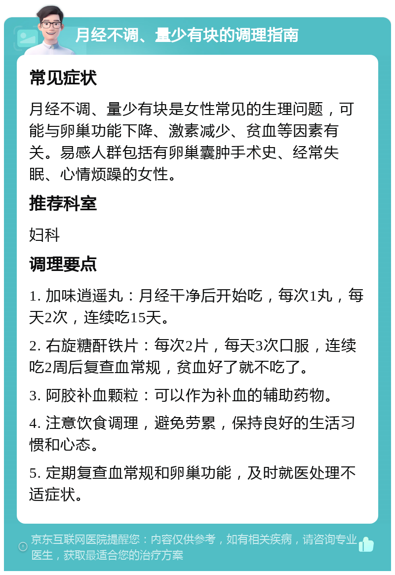 月经不调、量少有块的调理指南 常见症状 月经不调、量少有块是女性常见的生理问题，可能与卵巢功能下降、激素减少、贫血等因素有关。易感人群包括有卵巢囊肿手术史、经常失眠、心情烦躁的女性。 推荐科室 妇科 调理要点 1. 加味逍遥丸：月经干净后开始吃，每次1丸，每天2次，连续吃15天。 2. 右旋糖酐铁片：每次2片，每天3次口服，连续吃2周后复查血常规，贫血好了就不吃了。 3. 阿胶补血颗粒：可以作为补血的辅助药物。 4. 注意饮食调理，避免劳累，保持良好的生活习惯和心态。 5. 定期复查血常规和卵巢功能，及时就医处理不适症状。