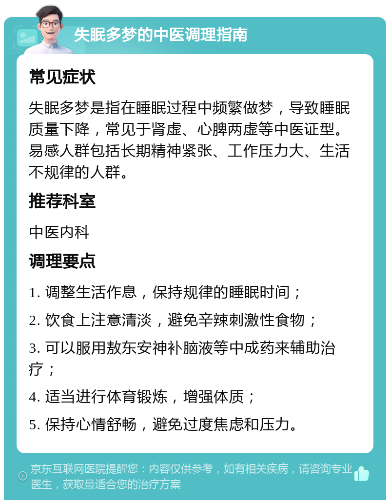 失眠多梦的中医调理指南 常见症状 失眠多梦是指在睡眠过程中频繁做梦，导致睡眠质量下降，常见于肾虚、心脾两虚等中医证型。易感人群包括长期精神紧张、工作压力大、生活不规律的人群。 推荐科室 中医内科 调理要点 1. 调整生活作息，保持规律的睡眠时间； 2. 饮食上注意清淡，避免辛辣刺激性食物； 3. 可以服用敖东安神补脑液等中成药来辅助治疗； 4. 适当进行体育锻炼，增强体质； 5. 保持心情舒畅，避免过度焦虑和压力。