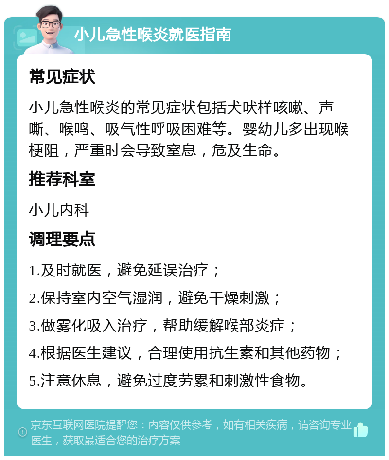 小儿急性喉炎就医指南 常见症状 小儿急性喉炎的常见症状包括犬吠样咳嗽、声嘶、喉鸣、吸气性呼吸困难等。婴幼儿多出现喉梗阻，严重时会导致窒息，危及生命。 推荐科室 小儿内科 调理要点 1.及时就医，避免延误治疗； 2.保持室内空气湿润，避免干燥刺激； 3.做雾化吸入治疗，帮助缓解喉部炎症； 4.根据医生建议，合理使用抗生素和其他药物； 5.注意休息，避免过度劳累和刺激性食物。