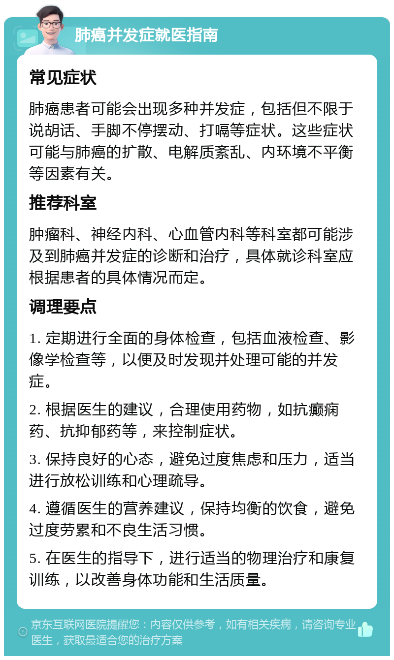 肺癌并发症就医指南 常见症状 肺癌患者可能会出现多种并发症，包括但不限于说胡话、手脚不停摆动、打嗝等症状。这些症状可能与肺癌的扩散、电解质紊乱、内环境不平衡等因素有关。 推荐科室 肿瘤科、神经内科、心血管内科等科室都可能涉及到肺癌并发症的诊断和治疗，具体就诊科室应根据患者的具体情况而定。 调理要点 1. 定期进行全面的身体检查，包括血液检查、影像学检查等，以便及时发现并处理可能的并发症。 2. 根据医生的建议，合理使用药物，如抗癫痫药、抗抑郁药等，来控制症状。 3. 保持良好的心态，避免过度焦虑和压力，适当进行放松训练和心理疏导。 4. 遵循医生的营养建议，保持均衡的饮食，避免过度劳累和不良生活习惯。 5. 在医生的指导下，进行适当的物理治疗和康复训练，以改善身体功能和生活质量。