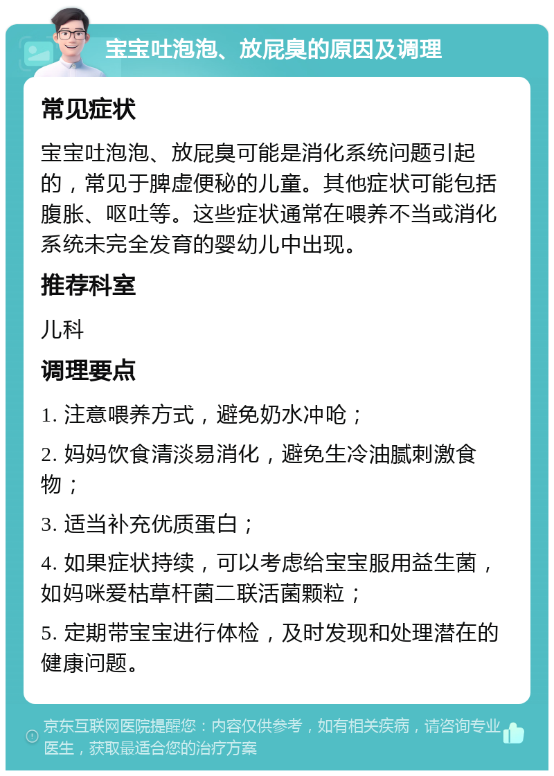 宝宝吐泡泡、放屁臭的原因及调理 常见症状 宝宝吐泡泡、放屁臭可能是消化系统问题引起的，常见于脾虚便秘的儿童。其他症状可能包括腹胀、呕吐等。这些症状通常在喂养不当或消化系统未完全发育的婴幼儿中出现。 推荐科室 儿科 调理要点 1. 注意喂养方式，避免奶水冲呛； 2. 妈妈饮食清淡易消化，避免生冷油腻刺激食物； 3. 适当补充优质蛋白； 4. 如果症状持续，可以考虑给宝宝服用益生菌，如妈咪爱枯草杆菌二联活菌颗粒； 5. 定期带宝宝进行体检，及时发现和处理潜在的健康问题。