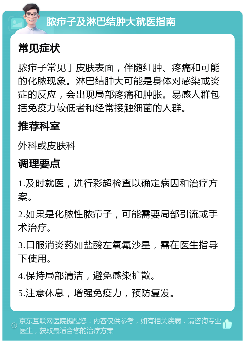 脓疖子及淋巴结肿大就医指南 常见症状 脓疖子常见于皮肤表面，伴随红肿、疼痛和可能的化脓现象。淋巴结肿大可能是身体对感染或炎症的反应，会出现局部疼痛和肿胀。易感人群包括免疫力较低者和经常接触细菌的人群。 推荐科室 外科或皮肤科 调理要点 1.及时就医，进行彩超检查以确定病因和治疗方案。 2.如果是化脓性脓疖子，可能需要局部引流或手术治疗。 3.口服消炎药如盐酸左氧氟沙星，需在医生指导下使用。 4.保持局部清洁，避免感染扩散。 5.注意休息，增强免疫力，预防复发。