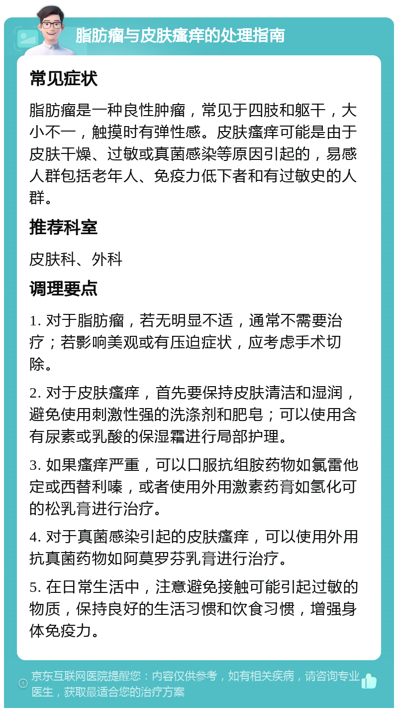 脂肪瘤与皮肤瘙痒的处理指南 常见症状 脂肪瘤是一种良性肿瘤，常见于四肢和躯干，大小不一，触摸时有弹性感。皮肤瘙痒可能是由于皮肤干燥、过敏或真菌感染等原因引起的，易感人群包括老年人、免疫力低下者和有过敏史的人群。 推荐科室 皮肤科、外科 调理要点 1. 对于脂肪瘤，若无明显不适，通常不需要治疗；若影响美观或有压迫症状，应考虑手术切除。 2. 对于皮肤瘙痒，首先要保持皮肤清洁和湿润，避免使用刺激性强的洗涤剂和肥皂；可以使用含有尿素或乳酸的保湿霜进行局部护理。 3. 如果瘙痒严重，可以口服抗组胺药物如氯雷他定或西替利嗪，或者使用外用激素药膏如氢化可的松乳膏进行治疗。 4. 对于真菌感染引起的皮肤瘙痒，可以使用外用抗真菌药物如阿莫罗芬乳膏进行治疗。 5. 在日常生活中，注意避免接触可能引起过敏的物质，保持良好的生活习惯和饮食习惯，增强身体免疫力。