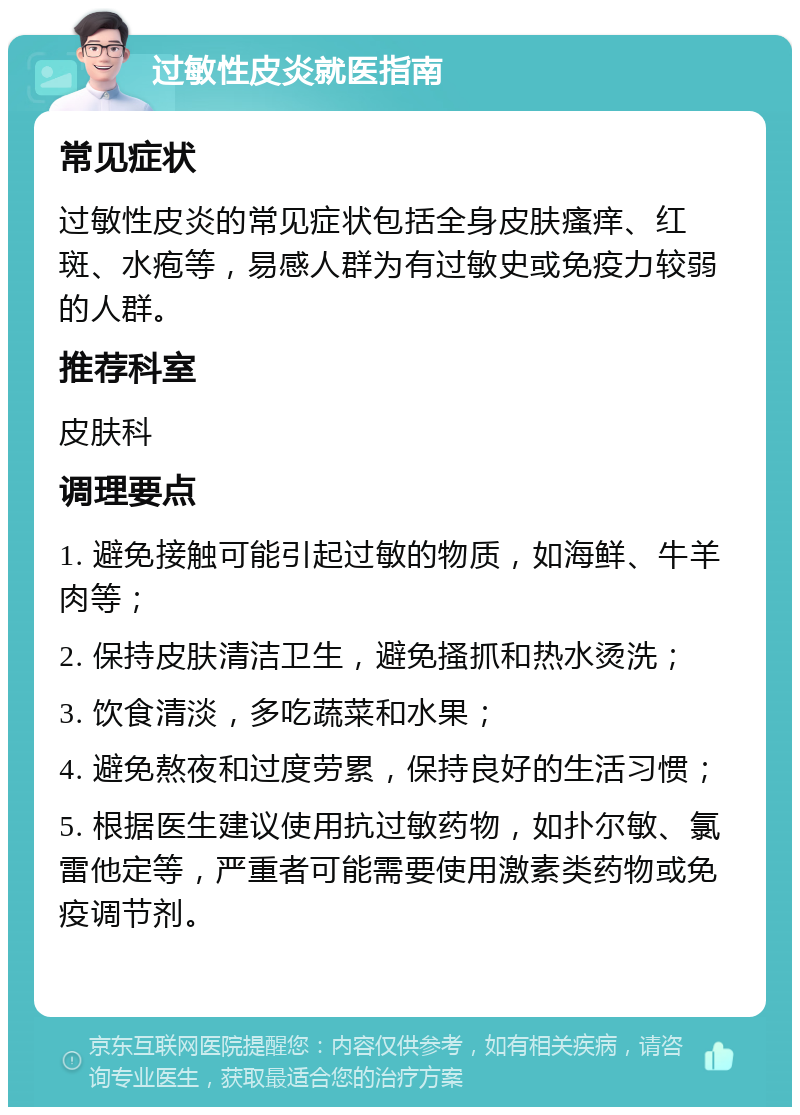 过敏性皮炎就医指南 常见症状 过敏性皮炎的常见症状包括全身皮肤瘙痒、红斑、水疱等，易感人群为有过敏史或免疫力较弱的人群。 推荐科室 皮肤科 调理要点 1. 避免接触可能引起过敏的物质，如海鲜、牛羊肉等； 2. 保持皮肤清洁卫生，避免搔抓和热水烫洗； 3. 饮食清淡，多吃蔬菜和水果； 4. 避免熬夜和过度劳累，保持良好的生活习惯； 5. 根据医生建议使用抗过敏药物，如扑尔敏、氯雷他定等，严重者可能需要使用激素类药物或免疫调节剂。