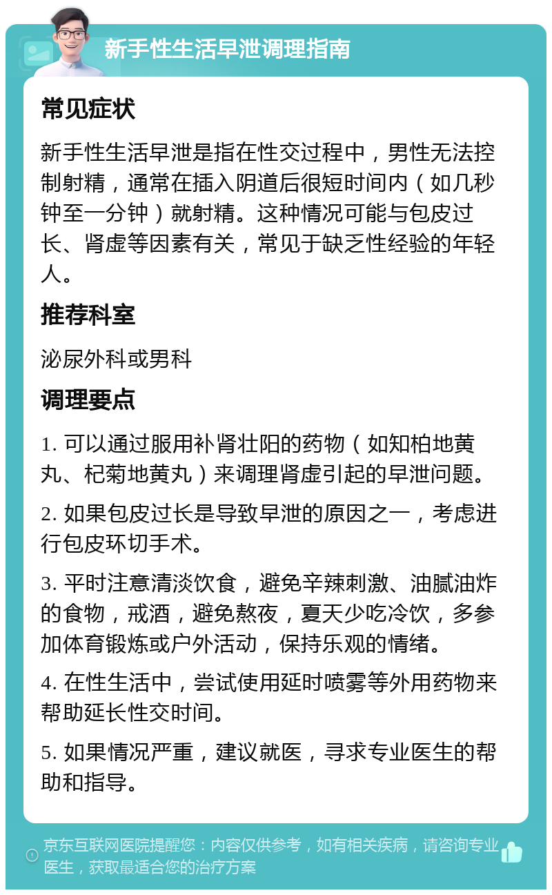 新手性生活早泄调理指南 常见症状 新手性生活早泄是指在性交过程中，男性无法控制射精，通常在插入阴道后很短时间内（如几秒钟至一分钟）就射精。这种情况可能与包皮过长、肾虚等因素有关，常见于缺乏性经验的年轻人。 推荐科室 泌尿外科或男科 调理要点 1. 可以通过服用补肾壮阳的药物（如知柏地黄丸、杞菊地黄丸）来调理肾虚引起的早泄问题。 2. 如果包皮过长是导致早泄的原因之一，考虑进行包皮环切手术。 3. 平时注意清淡饮食，避免辛辣刺激、油腻油炸的食物，戒酒，避免熬夜，夏天少吃冷饮，多参加体育锻炼或户外活动，保持乐观的情绪。 4. 在性生活中，尝试使用延时喷雾等外用药物来帮助延长性交时间。 5. 如果情况严重，建议就医，寻求专业医生的帮助和指导。