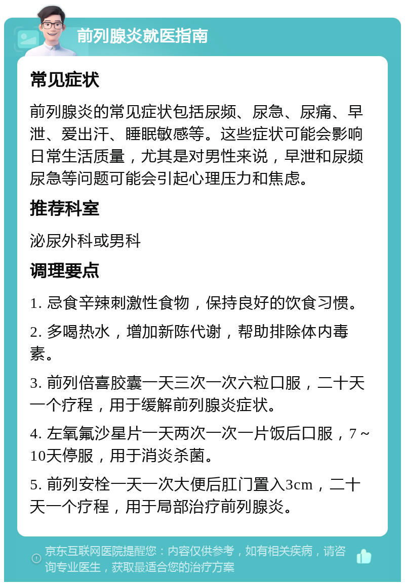 前列腺炎就医指南 常见症状 前列腺炎的常见症状包括尿频、尿急、尿痛、早泄、爱出汗、睡眠敏感等。这些症状可能会影响日常生活质量，尤其是对男性来说，早泄和尿频尿急等问题可能会引起心理压力和焦虑。 推荐科室 泌尿外科或男科 调理要点 1. 忌食辛辣刺激性食物，保持良好的饮食习惯。 2. 多喝热水，增加新陈代谢，帮助排除体内毒素。 3. 前列倍喜胶囊一天三次一次六粒口服，二十天一个疗程，用于缓解前列腺炎症状。 4. 左氧氟沙星片一天两次一次一片饭后口服，7～10天停服，用于消炎杀菌。 5. 前列安栓一天一次大便后肛门置入3cm，二十天一个疗程，用于局部治疗前列腺炎。