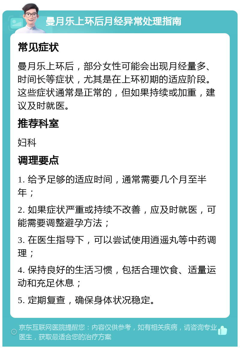 曼月乐上环后月经异常处理指南 常见症状 曼月乐上环后，部分女性可能会出现月经量多、时间长等症状，尤其是在上环初期的适应阶段。这些症状通常是正常的，但如果持续或加重，建议及时就医。 推荐科室 妇科 调理要点 1. 给予足够的适应时间，通常需要几个月至半年； 2. 如果症状严重或持续不改善，应及时就医，可能需要调整避孕方法； 3. 在医生指导下，可以尝试使用逍遥丸等中药调理； 4. 保持良好的生活习惯，包括合理饮食、适量运动和充足休息； 5. 定期复查，确保身体状况稳定。