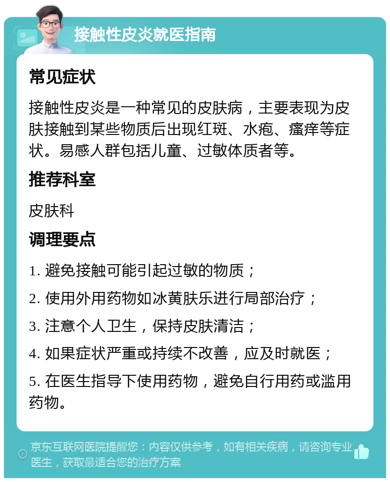 接触性皮炎就医指南 常见症状 接触性皮炎是一种常见的皮肤病，主要表现为皮肤接触到某些物质后出现红斑、水疱、瘙痒等症状。易感人群包括儿童、过敏体质者等。 推荐科室 皮肤科 调理要点 1. 避免接触可能引起过敏的物质； 2. 使用外用药物如冰黄肤乐进行局部治疗； 3. 注意个人卫生，保持皮肤清洁； 4. 如果症状严重或持续不改善，应及时就医； 5. 在医生指导下使用药物，避免自行用药或滥用药物。