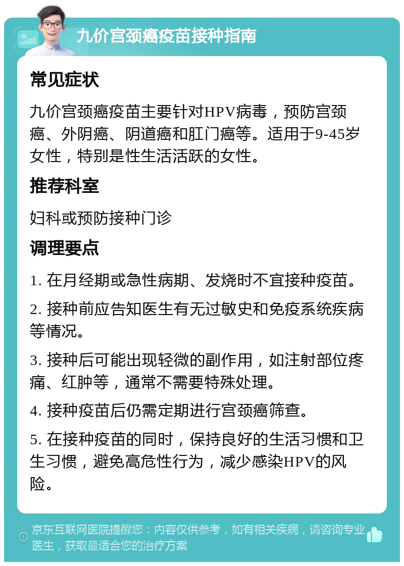 九价宫颈癌疫苗接种指南 常见症状 九价宫颈癌疫苗主要针对HPV病毒，预防宫颈癌、外阴癌、阴道癌和肛门癌等。适用于9-45岁女性，特别是性生活活跃的女性。 推荐科室 妇科或预防接种门诊 调理要点 1. 在月经期或急性病期、发烧时不宜接种疫苗。 2. 接种前应告知医生有无过敏史和免疫系统疾病等情况。 3. 接种后可能出现轻微的副作用，如注射部位疼痛、红肿等，通常不需要特殊处理。 4. 接种疫苗后仍需定期进行宫颈癌筛查。 5. 在接种疫苗的同时，保持良好的生活习惯和卫生习惯，避免高危性行为，减少感染HPV的风险。