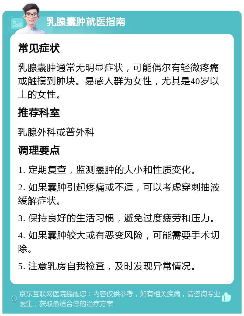 乳腺囊肿就医指南 常见症状 乳腺囊肿通常无明显症状，可能偶尔有轻微疼痛或触摸到肿块。易感人群为女性，尤其是40岁以上的女性。 推荐科室 乳腺外科或普外科 调理要点 1. 定期复查，监测囊肿的大小和性质变化。 2. 如果囊肿引起疼痛或不适，可以考虑穿刺抽液缓解症状。 3. 保持良好的生活习惯，避免过度疲劳和压力。 4. 如果囊肿较大或有恶变风险，可能需要手术切除。 5. 注意乳房自我检查，及时发现异常情况。