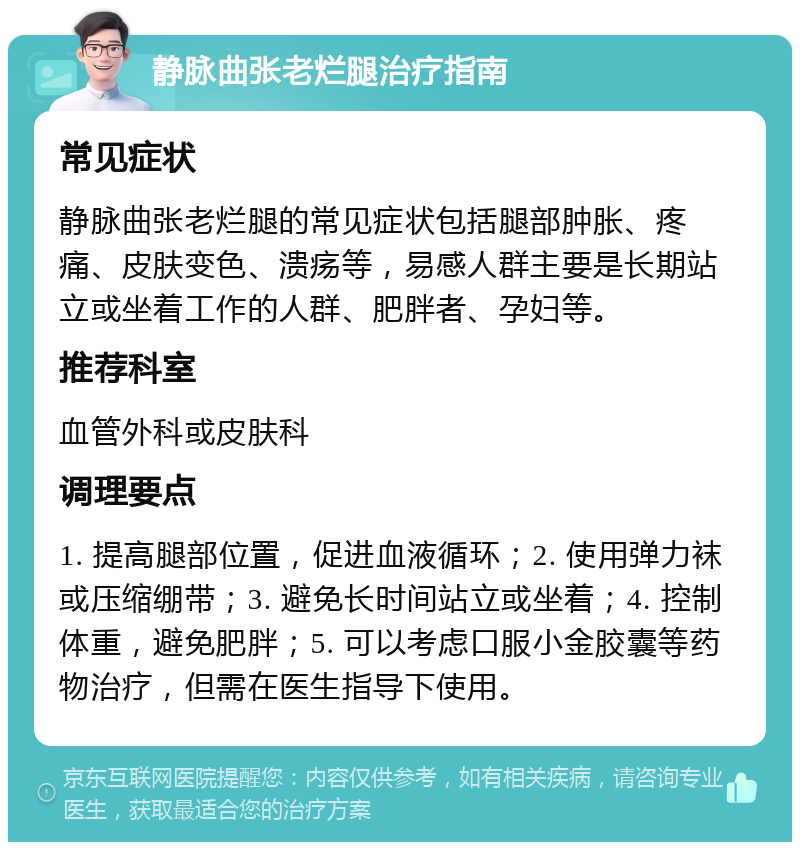 静脉曲张老烂腿治疗指南 常见症状 静脉曲张老烂腿的常见症状包括腿部肿胀、疼痛、皮肤变色、溃疡等，易感人群主要是长期站立或坐着工作的人群、肥胖者、孕妇等。 推荐科室 血管外科或皮肤科 调理要点 1. 提高腿部位置，促进血液循环；2. 使用弹力袜或压缩绷带；3. 避免长时间站立或坐着；4. 控制体重，避免肥胖；5. 可以考虑口服小金胶囊等药物治疗，但需在医生指导下使用。