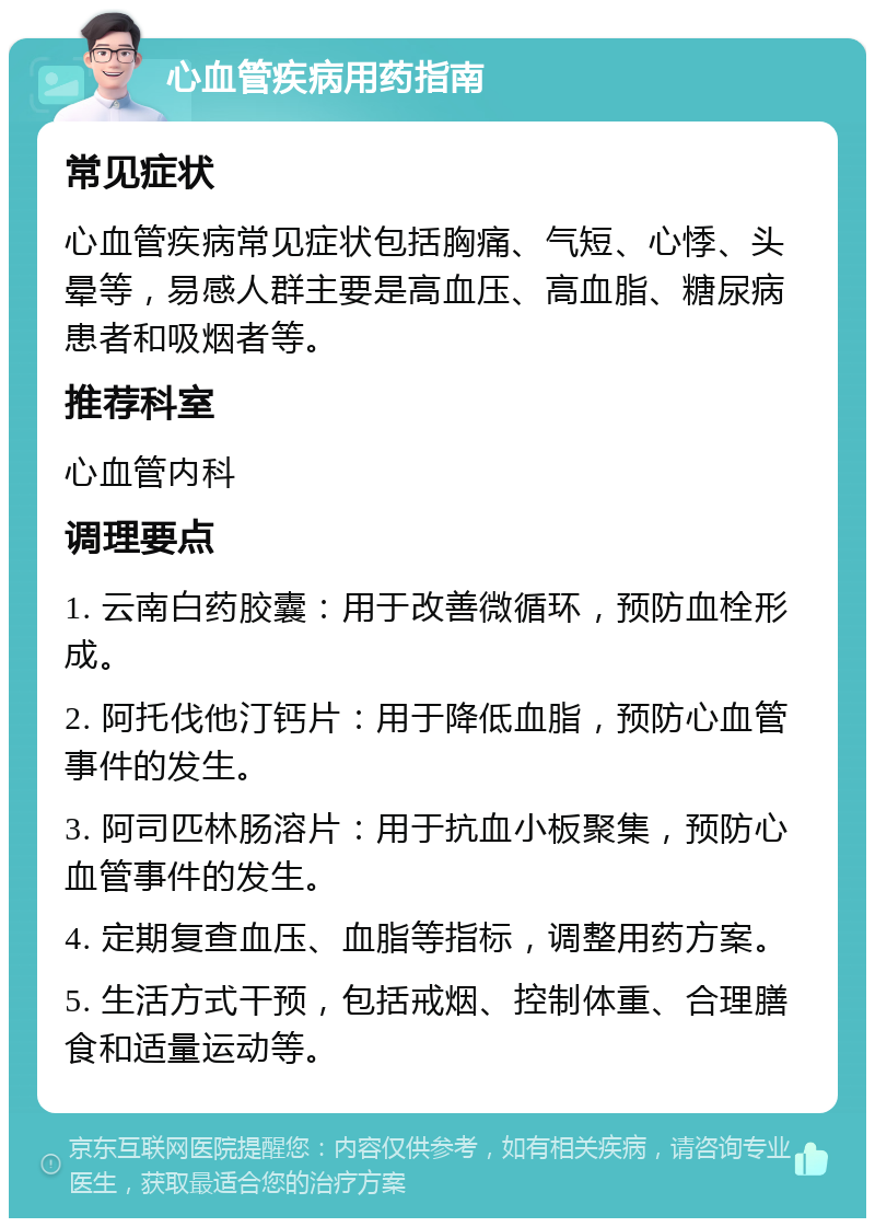 心血管疾病用药指南 常见症状 心血管疾病常见症状包括胸痛、气短、心悸、头晕等，易感人群主要是高血压、高血脂、糖尿病患者和吸烟者等。 推荐科室 心血管内科 调理要点 1. 云南白药胶囊：用于改善微循环，预防血栓形成。 2. 阿托伐他汀钙片：用于降低血脂，预防心血管事件的发生。 3. 阿司匹林肠溶片：用于抗血小板聚集，预防心血管事件的发生。 4. 定期复查血压、血脂等指标，调整用药方案。 5. 生活方式干预，包括戒烟、控制体重、合理膳食和适量运动等。