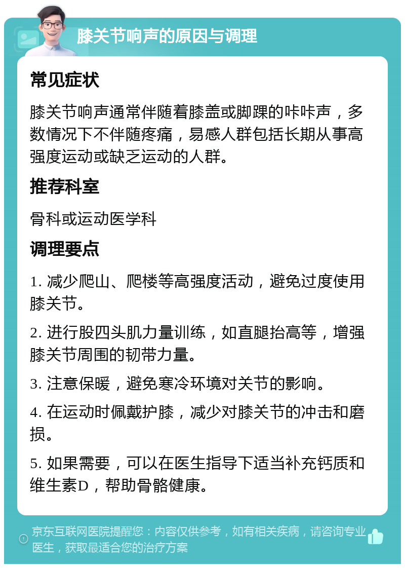 膝关节响声的原因与调理 常见症状 膝关节响声通常伴随着膝盖或脚踝的咔咔声，多数情况下不伴随疼痛，易感人群包括长期从事高强度运动或缺乏运动的人群。 推荐科室 骨科或运动医学科 调理要点 1. 减少爬山、爬楼等高强度活动，避免过度使用膝关节。 2. 进行股四头肌力量训练，如直腿抬高等，增强膝关节周围的韧带力量。 3. 注意保暖，避免寒冷环境对关节的影响。 4. 在运动时佩戴护膝，减少对膝关节的冲击和磨损。 5. 如果需要，可以在医生指导下适当补充钙质和维生素D，帮助骨骼健康。