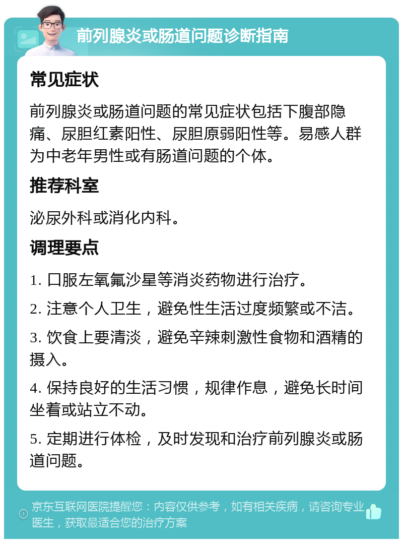 前列腺炎或肠道问题诊断指南 常见症状 前列腺炎或肠道问题的常见症状包括下腹部隐痛、尿胆红素阳性、尿胆原弱阳性等。易感人群为中老年男性或有肠道问题的个体。 推荐科室 泌尿外科或消化内科。 调理要点 1. 口服左氧氟沙星等消炎药物进行治疗。 2. 注意个人卫生，避免性生活过度频繁或不洁。 3. 饮食上要清淡，避免辛辣刺激性食物和酒精的摄入。 4. 保持良好的生活习惯，规律作息，避免长时间坐着或站立不动。 5. 定期进行体检，及时发现和治疗前列腺炎或肠道问题。