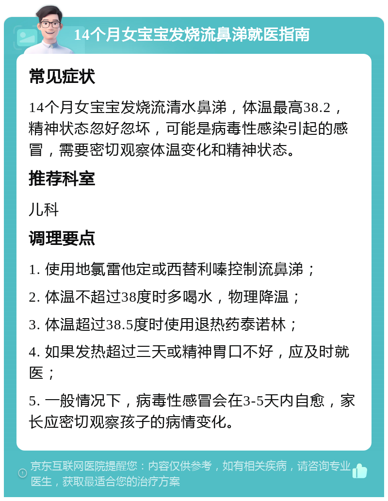 14个月女宝宝发烧流鼻涕就医指南 常见症状 14个月女宝宝发烧流清水鼻涕，体温最高38.2，精神状态忽好忽坏，可能是病毒性感染引起的感冒，需要密切观察体温变化和精神状态。 推荐科室 儿科 调理要点 1. 使用地氯雷他定或西替利嗪控制流鼻涕； 2. 体温不超过38度时多喝水，物理降温； 3. 体温超过38.5度时使用退热药泰诺林； 4. 如果发热超过三天或精神胃口不好，应及时就医； 5. 一般情况下，病毒性感冒会在3-5天内自愈，家长应密切观察孩子的病情变化。