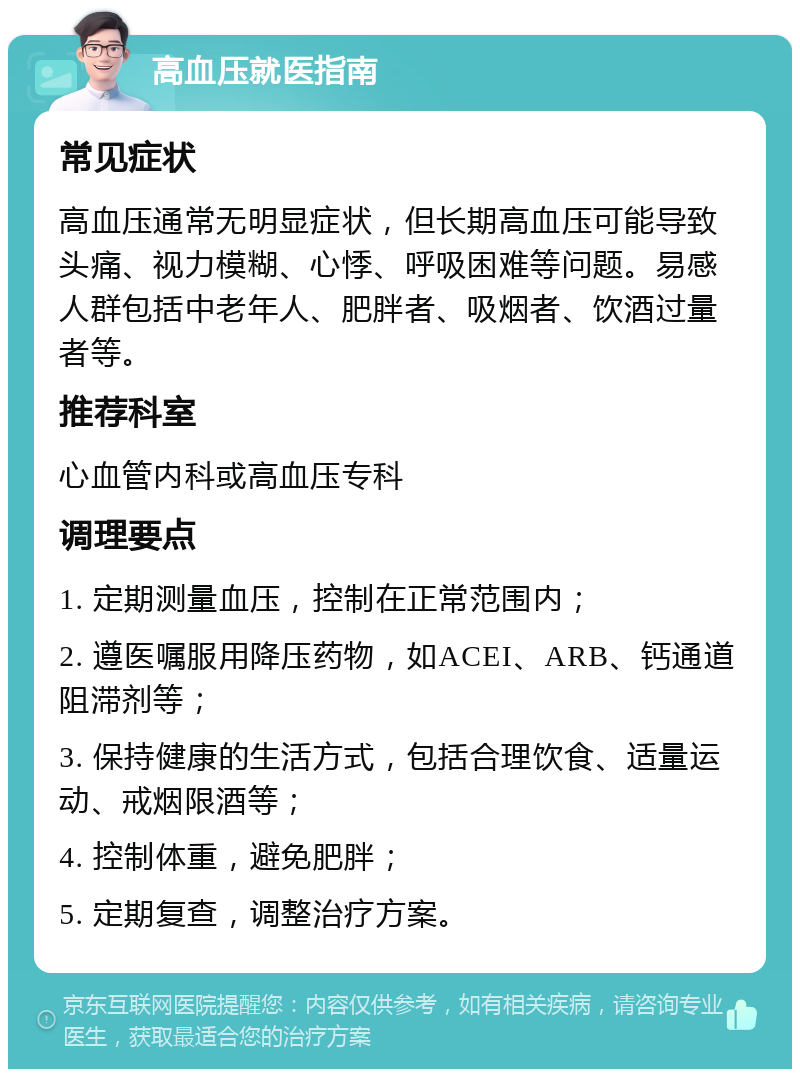 高血压就医指南 常见症状 高血压通常无明显症状，但长期高血压可能导致头痛、视力模糊、心悸、呼吸困难等问题。易感人群包括中老年人、肥胖者、吸烟者、饮酒过量者等。 推荐科室 心血管内科或高血压专科 调理要点 1. 定期测量血压，控制在正常范围内； 2. 遵医嘱服用降压药物，如ACEI、ARB、钙通道阻滞剂等； 3. 保持健康的生活方式，包括合理饮食、适量运动、戒烟限酒等； 4. 控制体重，避免肥胖； 5. 定期复查，调整治疗方案。