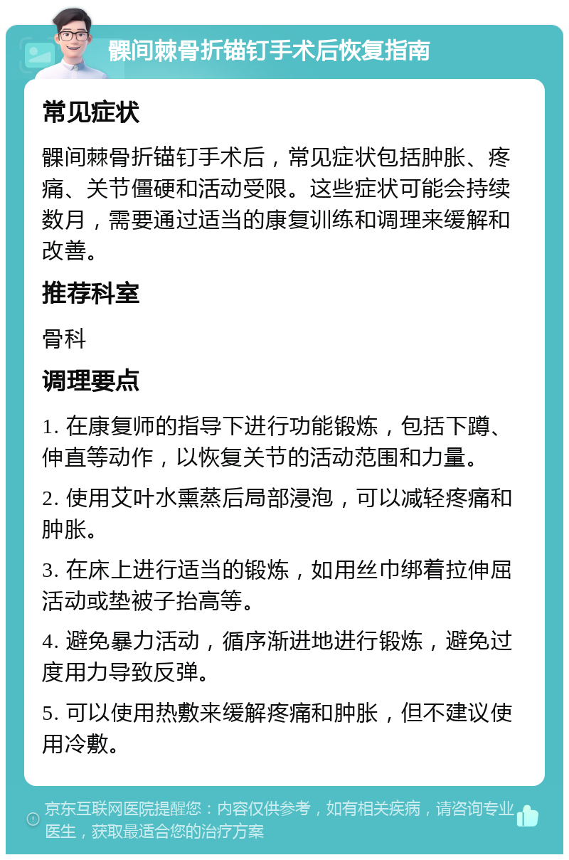 髁间棘骨折锚钉手术后恢复指南 常见症状 髁间棘骨折锚钉手术后，常见症状包括肿胀、疼痛、关节僵硬和活动受限。这些症状可能会持续数月，需要通过适当的康复训练和调理来缓解和改善。 推荐科室 骨科 调理要点 1. 在康复师的指导下进行功能锻炼，包括下蹲、伸直等动作，以恢复关节的活动范围和力量。 2. 使用艾叶水熏蒸后局部浸泡，可以减轻疼痛和肿胀。 3. 在床上进行适当的锻炼，如用丝巾绑着拉伸屈活动或垫被子抬高等。 4. 避免暴力活动，循序渐进地进行锻炼，避免过度用力导致反弹。 5. 可以使用热敷来缓解疼痛和肿胀，但不建议使用冷敷。