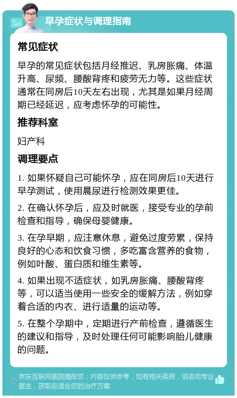 早孕症状与调理指南 常见症状 早孕的常见症状包括月经推迟、乳房胀痛、体温升高、尿频、腰酸背疼和疲劳无力等。这些症状通常在同房后10天左右出现，尤其是如果月经周期已经延迟，应考虑怀孕的可能性。 推荐科室 妇产科 调理要点 1. 如果怀疑自己可能怀孕，应在同房后10天进行早孕测试，使用晨尿进行检测效果更佳。 2. 在确认怀孕后，应及时就医，接受专业的孕前检查和指导，确保母婴健康。 3. 在孕早期，应注意休息，避免过度劳累，保持良好的心态和饮食习惯，多吃富含营养的食物，例如叶酸、蛋白质和维生素等。 4. 如果出现不适症状，如乳房胀痛、腰酸背疼等，可以适当使用一些安全的缓解方法，例如穿着合适的内衣、进行适量的运动等。 5. 在整个孕期中，定期进行产前检查，遵循医生的建议和指导，及时处理任何可能影响胎儿健康的问题。