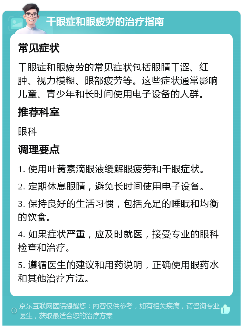 干眼症和眼疲劳的治疗指南 常见症状 干眼症和眼疲劳的常见症状包括眼睛干涩、红肿、视力模糊、眼部疲劳等。这些症状通常影响儿童、青少年和长时间使用电子设备的人群。 推荐科室 眼科 调理要点 1. 使用叶黄素滴眼液缓解眼疲劳和干眼症状。 2. 定期休息眼睛，避免长时间使用电子设备。 3. 保持良好的生活习惯，包括充足的睡眠和均衡的饮食。 4. 如果症状严重，应及时就医，接受专业的眼科检查和治疗。 5. 遵循医生的建议和用药说明，正确使用眼药水和其他治疗方法。