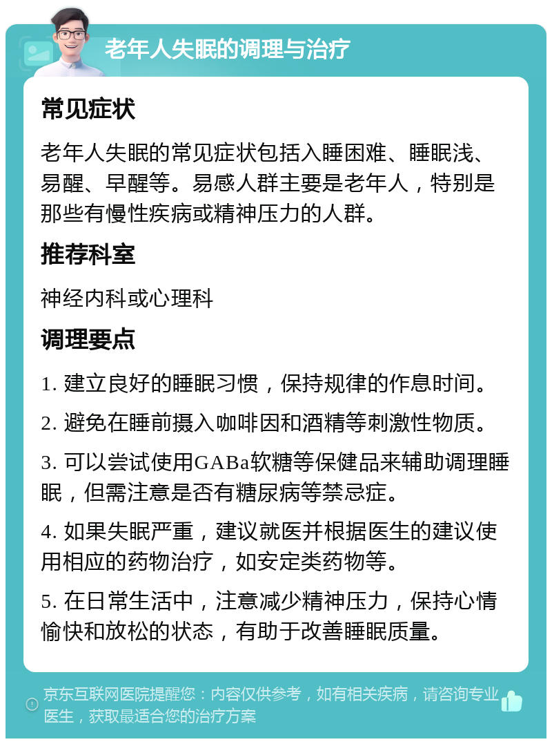 老年人失眠的调理与治疗 常见症状 老年人失眠的常见症状包括入睡困难、睡眠浅、易醒、早醒等。易感人群主要是老年人，特别是那些有慢性疾病或精神压力的人群。 推荐科室 神经内科或心理科 调理要点 1. 建立良好的睡眠习惯，保持规律的作息时间。 2. 避免在睡前摄入咖啡因和酒精等刺激性物质。 3. 可以尝试使用GABa软糖等保健品来辅助调理睡眠，但需注意是否有糖尿病等禁忌症。 4. 如果失眠严重，建议就医并根据医生的建议使用相应的药物治疗，如安定类药物等。 5. 在日常生活中，注意减少精神压力，保持心情愉快和放松的状态，有助于改善睡眠质量。