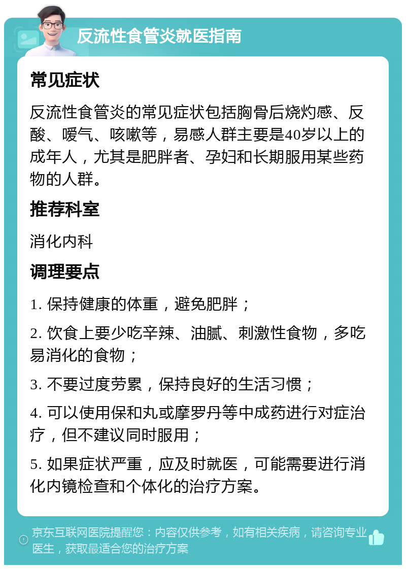 反流性食管炎就医指南 常见症状 反流性食管炎的常见症状包括胸骨后烧灼感、反酸、嗳气、咳嗽等，易感人群主要是40岁以上的成年人，尤其是肥胖者、孕妇和长期服用某些药物的人群。 推荐科室 消化内科 调理要点 1. 保持健康的体重，避免肥胖； 2. 饮食上要少吃辛辣、油腻、刺激性食物，多吃易消化的食物； 3. 不要过度劳累，保持良好的生活习惯； 4. 可以使用保和丸或摩罗丹等中成药进行对症治疗，但不建议同时服用； 5. 如果症状严重，应及时就医，可能需要进行消化内镜检查和个体化的治疗方案。