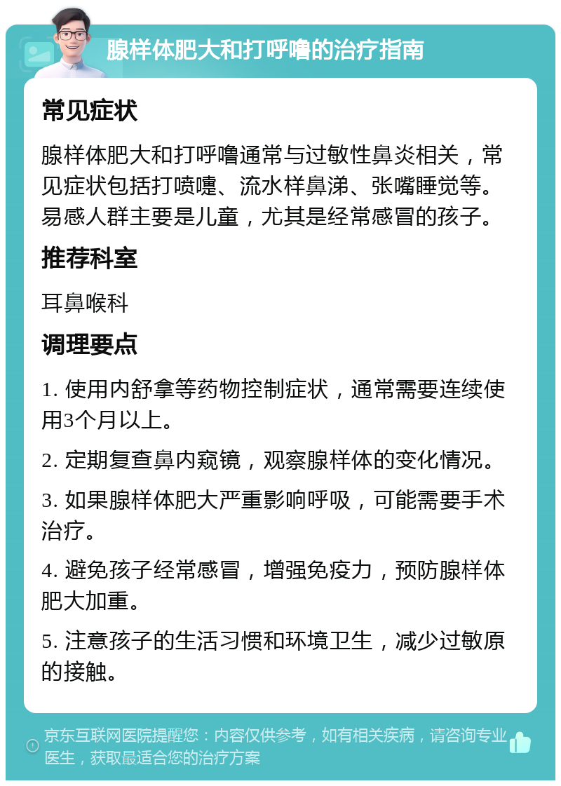 腺样体肥大和打呼噜的治疗指南 常见症状 腺样体肥大和打呼噜通常与过敏性鼻炎相关，常见症状包括打喷嚏、流水样鼻涕、张嘴睡觉等。易感人群主要是儿童，尤其是经常感冒的孩子。 推荐科室 耳鼻喉科 调理要点 1. 使用内舒拿等药物控制症状，通常需要连续使用3个月以上。 2. 定期复查鼻内窥镜，观察腺样体的变化情况。 3. 如果腺样体肥大严重影响呼吸，可能需要手术治疗。 4. 避免孩子经常感冒，增强免疫力，预防腺样体肥大加重。 5. 注意孩子的生活习惯和环境卫生，减少过敏原的接触。