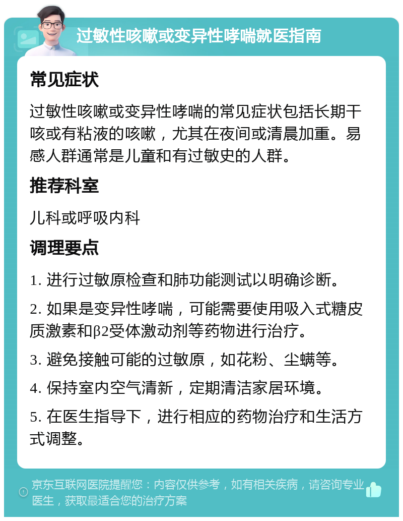 过敏性咳嗽或变异性哮喘就医指南 常见症状 过敏性咳嗽或变异性哮喘的常见症状包括长期干咳或有粘液的咳嗽，尤其在夜间或清晨加重。易感人群通常是儿童和有过敏史的人群。 推荐科室 儿科或呼吸内科 调理要点 1. 进行过敏原检查和肺功能测试以明确诊断。 2. 如果是变异性哮喘，可能需要使用吸入式糖皮质激素和β2受体激动剂等药物进行治疗。 3. 避免接触可能的过敏原，如花粉、尘螨等。 4. 保持室内空气清新，定期清洁家居环境。 5. 在医生指导下，进行相应的药物治疗和生活方式调整。