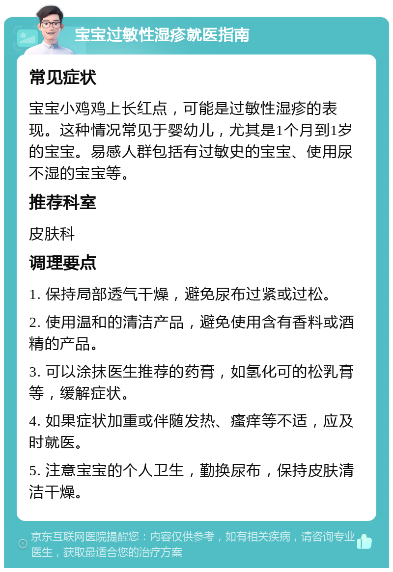 宝宝过敏性湿疹就医指南 常见症状 宝宝小鸡鸡上长红点，可能是过敏性湿疹的表现。这种情况常见于婴幼儿，尤其是1个月到1岁的宝宝。易感人群包括有过敏史的宝宝、使用尿不湿的宝宝等。 推荐科室 皮肤科 调理要点 1. 保持局部透气干燥，避免尿布过紧或过松。 2. 使用温和的清洁产品，避免使用含有香料或酒精的产品。 3. 可以涂抹医生推荐的药膏，如氢化可的松乳膏等，缓解症状。 4. 如果症状加重或伴随发热、瘙痒等不适，应及时就医。 5. 注意宝宝的个人卫生，勤换尿布，保持皮肤清洁干燥。