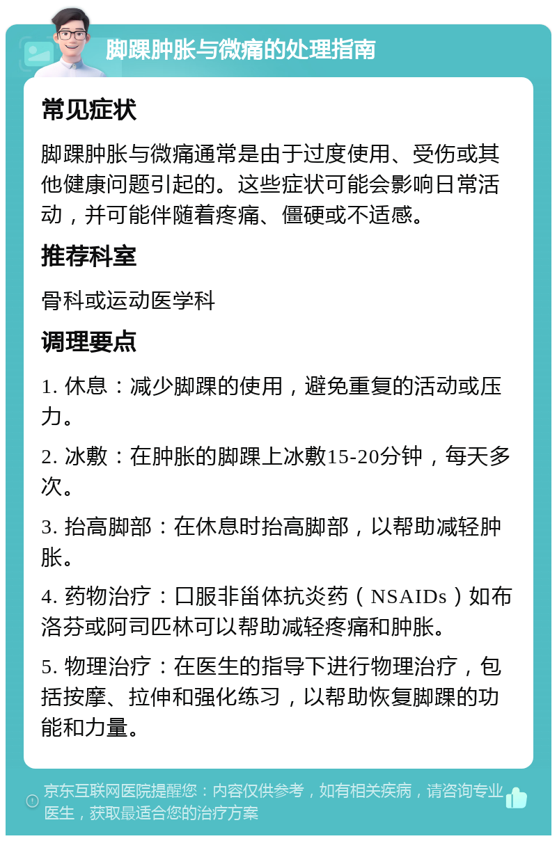 脚踝肿胀与微痛的处理指南 常见症状 脚踝肿胀与微痛通常是由于过度使用、受伤或其他健康问题引起的。这些症状可能会影响日常活动，并可能伴随着疼痛、僵硬或不适感。 推荐科室 骨科或运动医学科 调理要点 1. 休息：减少脚踝的使用，避免重复的活动或压力。 2. 冰敷：在肿胀的脚踝上冰敷15-20分钟，每天多次。 3. 抬高脚部：在休息时抬高脚部，以帮助减轻肿胀。 4. 药物治疗：口服非甾体抗炎药（NSAIDs）如布洛芬或阿司匹林可以帮助减轻疼痛和肿胀。 5. 物理治疗：在医生的指导下进行物理治疗，包括按摩、拉伸和强化练习，以帮助恢复脚踝的功能和力量。