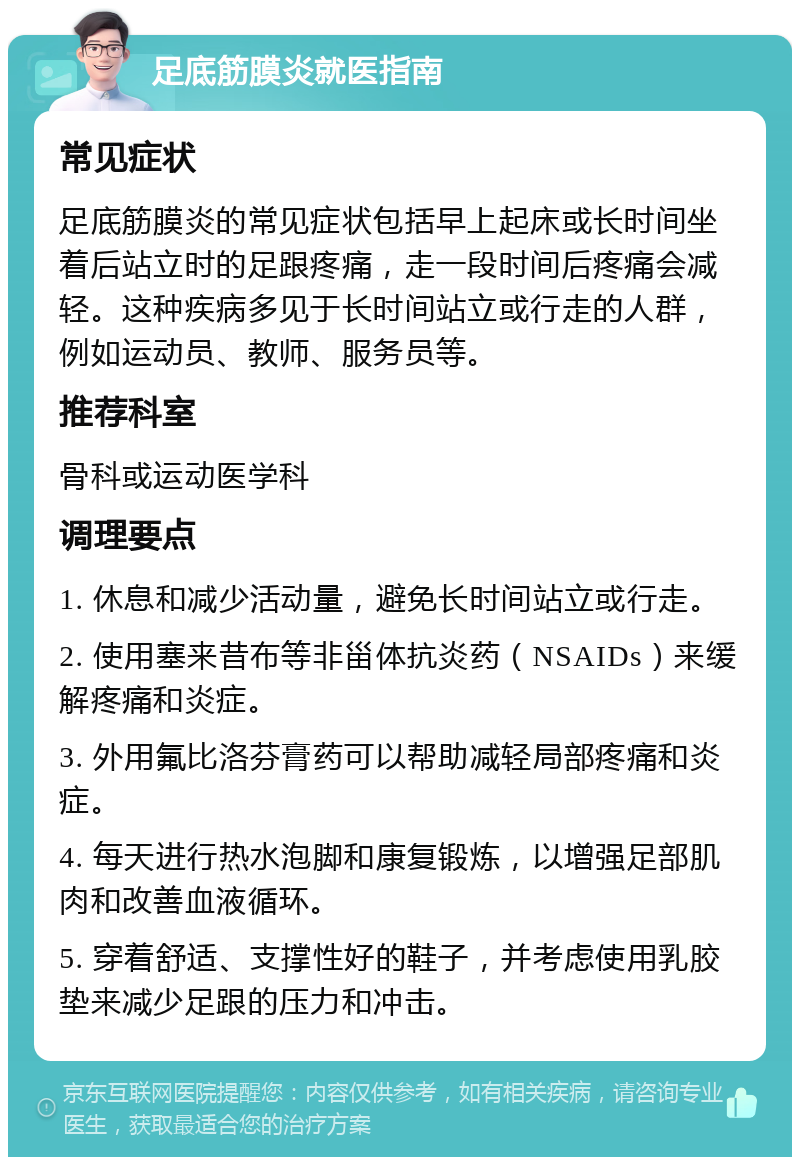 足底筋膜炎就医指南 常见症状 足底筋膜炎的常见症状包括早上起床或长时间坐着后站立时的足跟疼痛，走一段时间后疼痛会减轻。这种疾病多见于长时间站立或行走的人群，例如运动员、教师、服务员等。 推荐科室 骨科或运动医学科 调理要点 1. 休息和减少活动量，避免长时间站立或行走。 2. 使用塞来昔布等非甾体抗炎药（NSAIDs）来缓解疼痛和炎症。 3. 外用氟比洛芬膏药可以帮助减轻局部疼痛和炎症。 4. 每天进行热水泡脚和康复锻炼，以增强足部肌肉和改善血液循环。 5. 穿着舒适、支撑性好的鞋子，并考虑使用乳胶垫来减少足跟的压力和冲击。