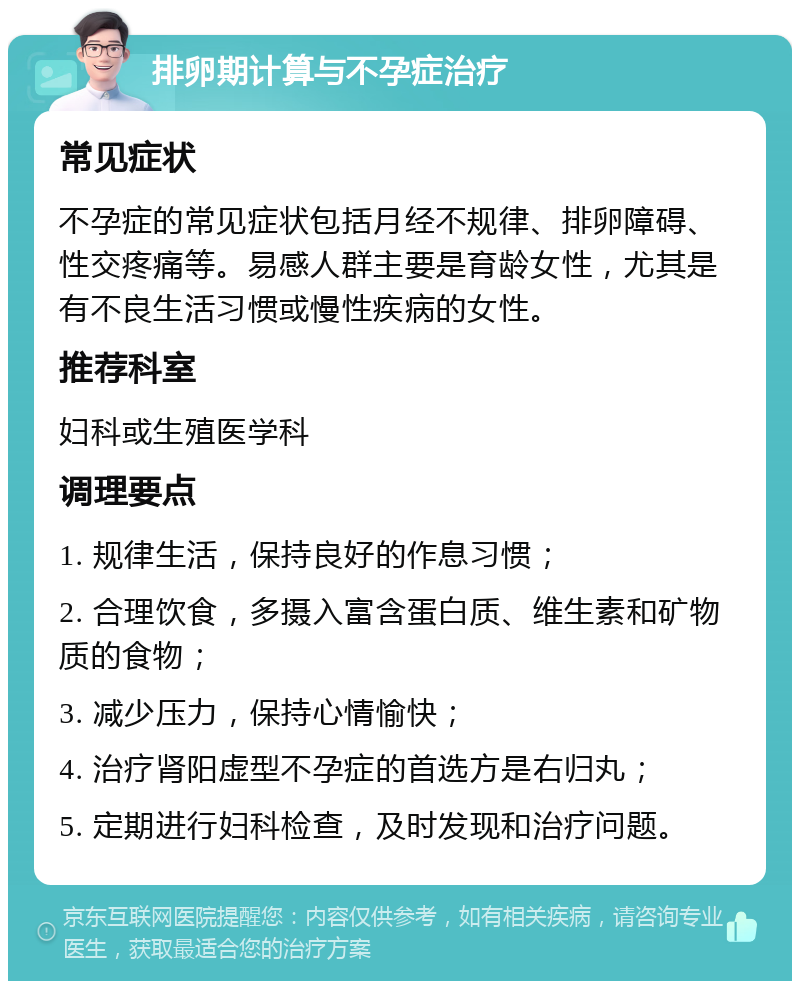 排卵期计算与不孕症治疗 常见症状 不孕症的常见症状包括月经不规律、排卵障碍、性交疼痛等。易感人群主要是育龄女性，尤其是有不良生活习惯或慢性疾病的女性。 推荐科室 妇科或生殖医学科 调理要点 1. 规律生活，保持良好的作息习惯； 2. 合理饮食，多摄入富含蛋白质、维生素和矿物质的食物； 3. 减少压力，保持心情愉快； 4. 治疗肾阳虚型不孕症的首选方是右归丸； 5. 定期进行妇科检查，及时发现和治疗问题。