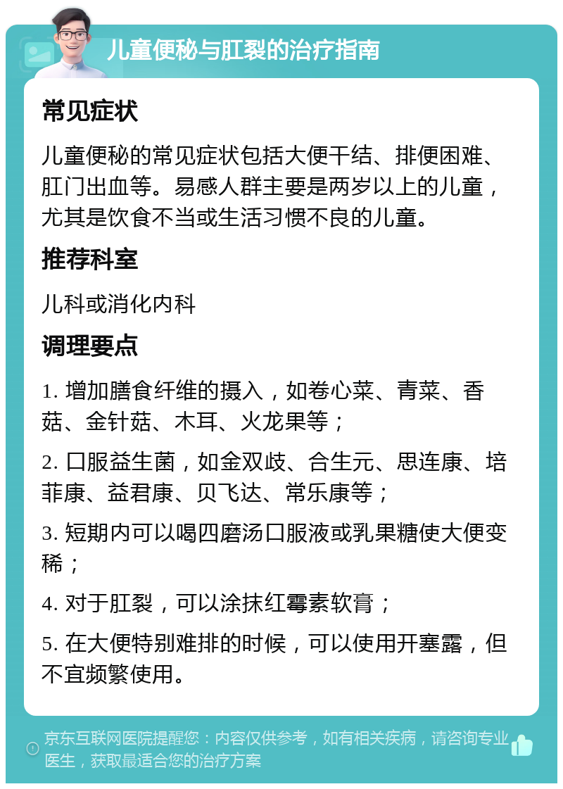 儿童便秘与肛裂的治疗指南 常见症状 儿童便秘的常见症状包括大便干结、排便困难、肛门出血等。易感人群主要是两岁以上的儿童，尤其是饮食不当或生活习惯不良的儿童。 推荐科室 儿科或消化内科 调理要点 1. 增加膳食纤维的摄入，如卷心菜、青菜、香菇、金针菇、木耳、火龙果等； 2. 口服益生菌，如金双歧、合生元、思连康、培菲康、益君康、贝飞达、常乐康等； 3. 短期内可以喝四磨汤口服液或乳果糖使大便变稀； 4. 对于肛裂，可以涂抹红霉素软膏； 5. 在大便特别难排的时候，可以使用开塞露，但不宜频繁使用。