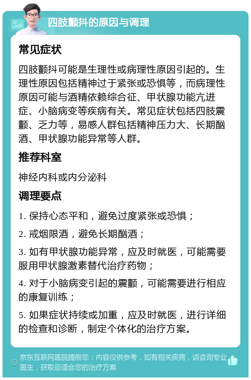 四肢颤抖的原因与调理 常见症状 四肢颤抖可能是生理性或病理性原因引起的。生理性原因包括精神过于紧张或恐惧等，而病理性原因可能与酒精依赖综合征、甲状腺功能亢进症、小脑病变等疾病有关。常见症状包括四肢震颤、乏力等，易感人群包括精神压力大、长期酗酒、甲状腺功能异常等人群。 推荐科室 神经内科或内分泌科 调理要点 1. 保持心态平和，避免过度紧张或恐惧； 2. 戒烟限酒，避免长期酗酒； 3. 如有甲状腺功能异常，应及时就医，可能需要服用甲状腺激素替代治疗药物； 4. 对于小脑病变引起的震颤，可能需要进行相应的康复训练； 5. 如果症状持续或加重，应及时就医，进行详细的检查和诊断，制定个体化的治疗方案。