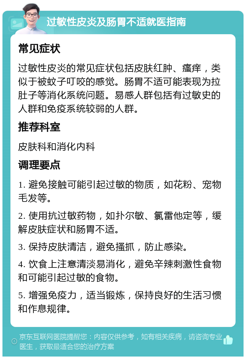 过敏性皮炎及肠胃不适就医指南 常见症状 过敏性皮炎的常见症状包括皮肤红肿、瘙痒，类似于被蚊子叮咬的感觉。肠胃不适可能表现为拉肚子等消化系统问题。易感人群包括有过敏史的人群和免疫系统较弱的人群。 推荐科室 皮肤科和消化内科 调理要点 1. 避免接触可能引起过敏的物质，如花粉、宠物毛发等。 2. 使用抗过敏药物，如扑尔敏、氯雷他定等，缓解皮肤症状和肠胃不适。 3. 保持皮肤清洁，避免搔抓，防止感染。 4. 饮食上注意清淡易消化，避免辛辣刺激性食物和可能引起过敏的食物。 5. 增强免疫力，适当锻炼，保持良好的生活习惯和作息规律。