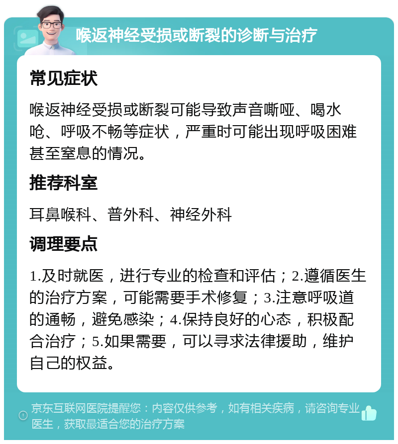 喉返神经受损或断裂的诊断与治疗 常见症状 喉返神经受损或断裂可能导致声音嘶哑、喝水呛、呼吸不畅等症状，严重时可能出现呼吸困难甚至窒息的情况。 推荐科室 耳鼻喉科、普外科、神经外科 调理要点 1.及时就医，进行专业的检查和评估；2.遵循医生的治疗方案，可能需要手术修复；3.注意呼吸道的通畅，避免感染；4.保持良好的心态，积极配合治疗；5.如果需要，可以寻求法律援助，维护自己的权益。